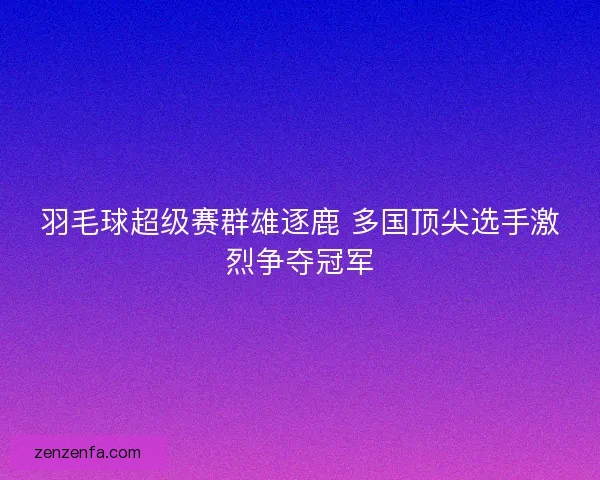 羽毛球超级赛群雄逐鹿 多国顶尖选手激烈争夺冠军