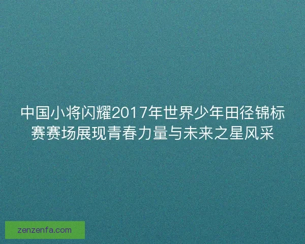 中国小将闪耀2017年世界少年田径锦标赛赛场展现青春力量与未来之星风采