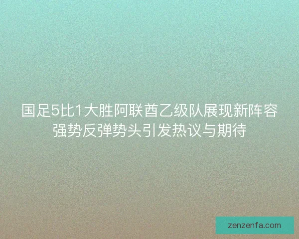 国足5比1大胜阿联酋乙级队展现新阵容强势反弹势头引发热议与期待