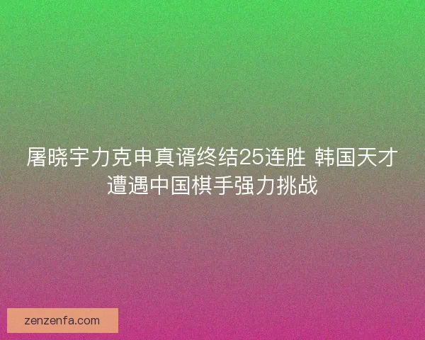屠晓宇力克申真谞终结25连胜 韩国天才遭遇中国棋手强力挑战