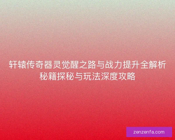 轩辕传奇器灵觉醒之路与战力提升全解析秘籍探秘与玩法深度攻略