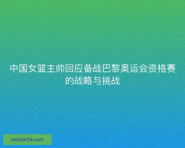中国女篮主帅回应备战巴黎奥运会资格赛的战略与挑战