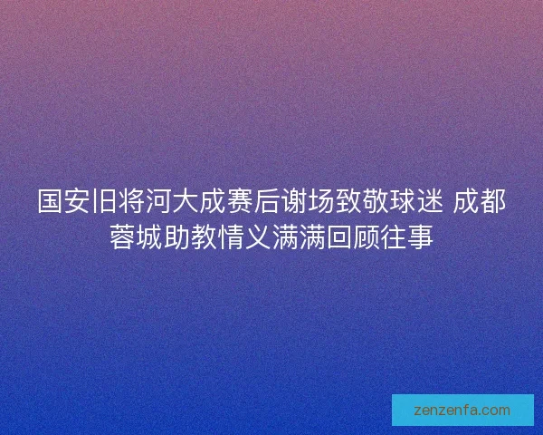 国安旧将河大成赛后谢场致敬球迷 成都蓉城助教情义满满回顾往事