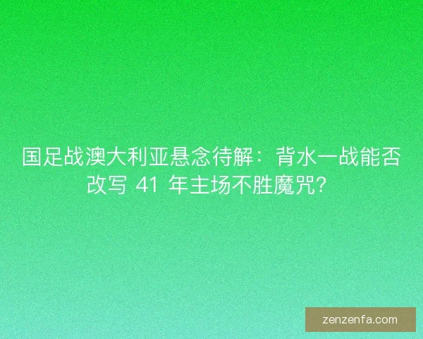 国足战澳大利亚悬念待解：背水一战能否改写 41 年主场不胜魔咒？