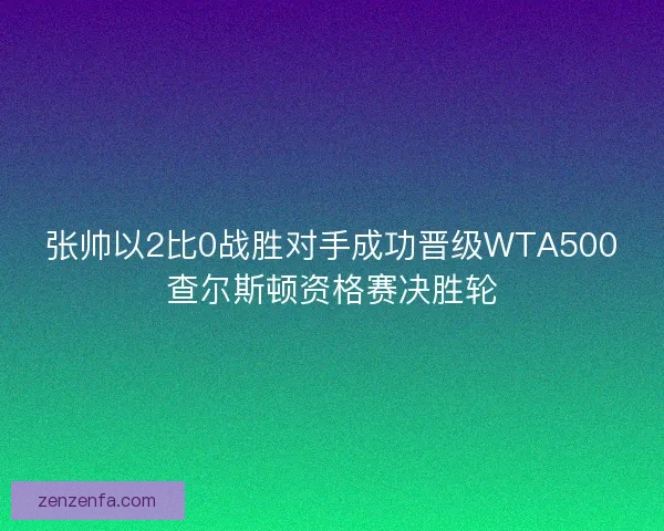 张帅以2比0战胜对手成功晋级WTA500查尔斯顿资格赛决胜轮