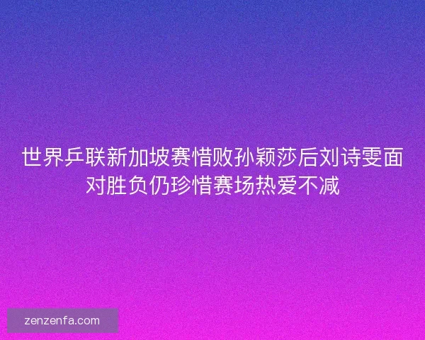 世界乒联新加坡赛惜败孙颖莎后刘诗雯面对胜负仍珍惜赛场热爱不减