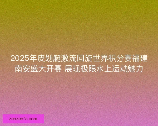 2025年皮划艇激流回旋世界积分赛福建南安盛大开赛 展现极限水上运动魅力