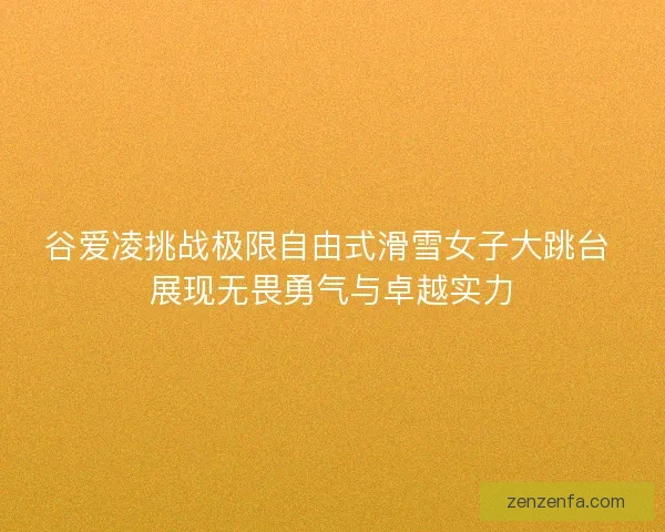 谷爱凌挑战极限自由式滑雪女子大跳台 展现无畏勇气与卓越实力