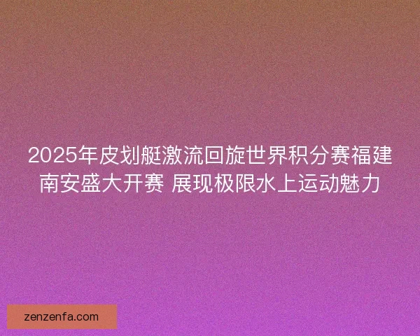 2025年皮划艇激流回旋世界积分赛福建南安盛大开赛 展现极限水上运动魅力 2025年皮划艇激流回旋世界积分赛福建南安盛大开赛 展现极限水上运动魅力