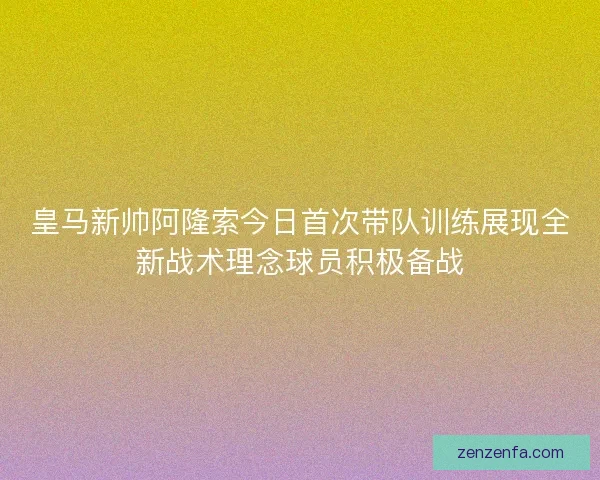 皇马新帅阿隆索今日首次带队训练展现全新战术理念球员积极备战