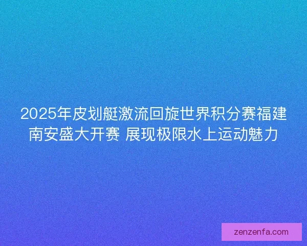 2025年皮划艇激流回旋世界积分赛福建南安盛大开赛 展现极限水上运动魅力 2025年皮划艇激流回旋世界积分赛福建南安盛大开赛 展现极限水上运动魅力