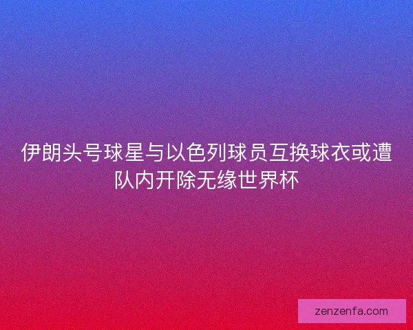 伊朗头号球星与以色列球员互换球衣或遭队内开除无缘世界杯